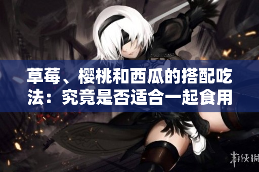 草莓、櫻桃和西瓜的搭配吃法：究竟是否適合一起食用？