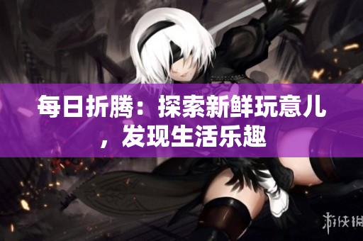 每日折騰：探索新鮮玩意兒，發(fā)現(xiàn)生活樂趣