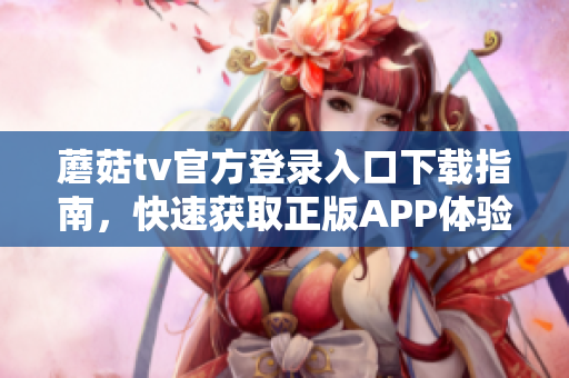 蘑菇tv官方登錄入口下載指南，快速獲取正版APP體驗