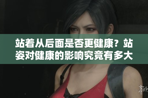 站著從后面是否更健康？站姿對健康的影響究竟有多大？