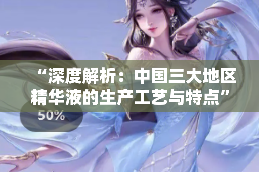 “深度解析：中國三大地區(qū)精華液的生產工藝與特點”
