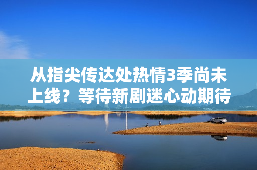 從指尖傳達(dá)處熱情3季尚未上線？等待新劇迷心動期待