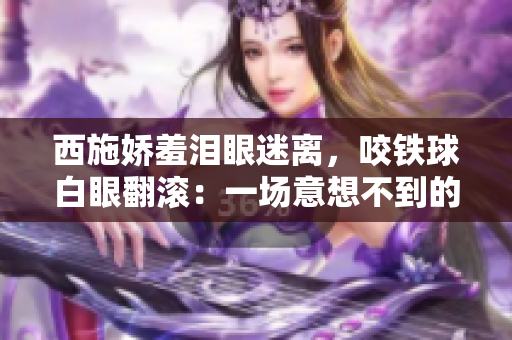 西施嬌羞淚眼迷離，咬鐵球白眼翻滾：一場意想不到的古裝表演震撼上線！