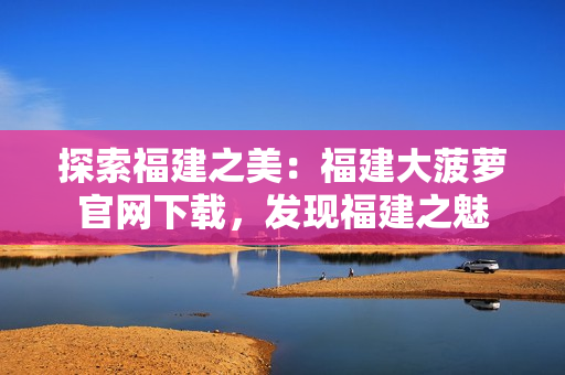 探索福建之美：福建大菠蘿官網(wǎng)下載，發(fā)現(xiàn)福建之魅