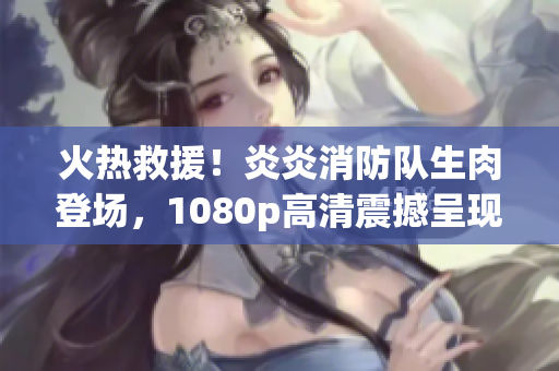 火熱救援！炎炎消防隊(duì)生肉登場(chǎng)，1080p高清震撼呈現(xiàn)