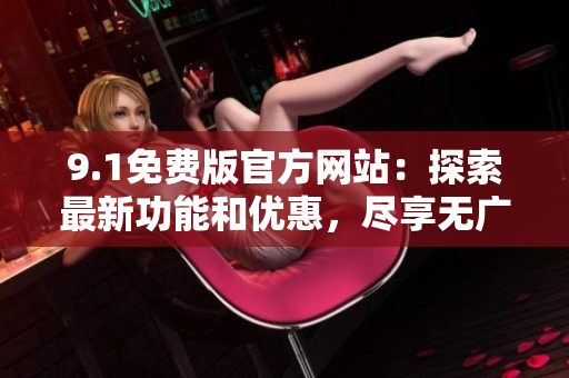 9.1免費版官方網(wǎng)站：探索最新功能和優(yōu)惠，盡享無廣告瀏覽體驗
