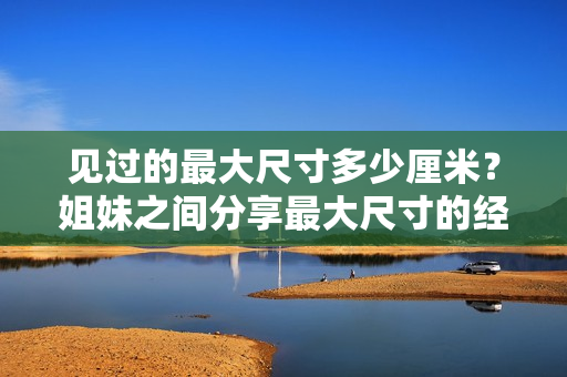 見(jiàn)過(guò)的最大尺寸多少厘米？姐妹之間分享最大尺寸的經(jīng)歷