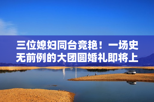 三位媳婦同臺(tái)競(jìng)艷！一場(chǎng)史無(wú)前例的大團(tuán)圓婚禮即將上演