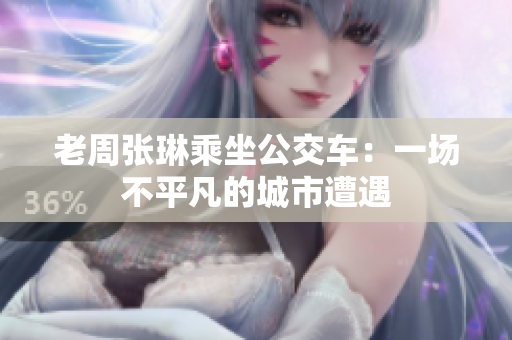 老周張琳乘坐公交車：一場(chǎng)不平凡的城市遭遇