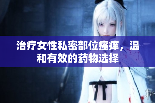 治療女性私密部位瘙癢，溫和有效的藥物選擇