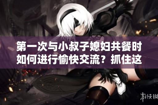 第一次與小叔子媳婦共餐時如何進行愉快交流？抓住這五個關(guān)鍵話題！