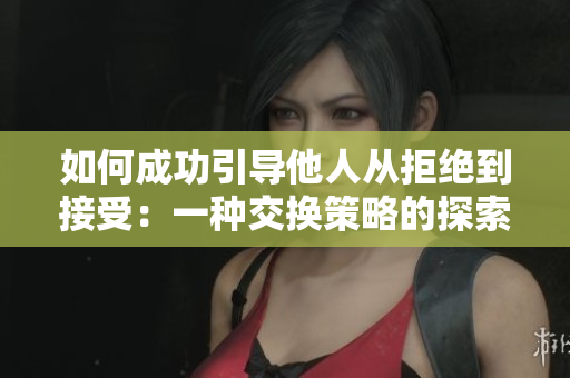 如何成功引導(dǎo)他人從拒絕到接受：一種交換策略的探索