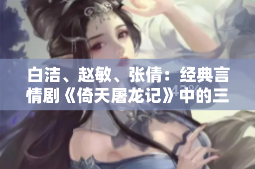 白潔、趙敏、張倩：經(jīng)典言情劇《倚天屠龍記》中的三大女性角色