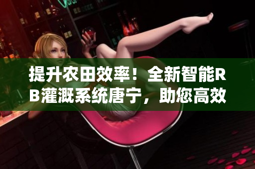 提升農(nóng)田效率！全新智能RB灌溉系統(tǒng)唐寧，助您高效農(nóng)耕