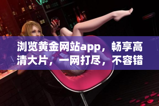 瀏覽黃金網(wǎng)站app，暢享高清大片，一網(wǎng)打盡，不容錯過