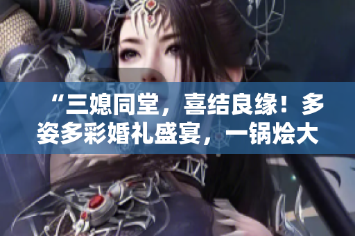 “三媳同堂，喜結(jié)良緣！多姿多彩婚禮盛宴，一鍋燴大團(tuán)圓”