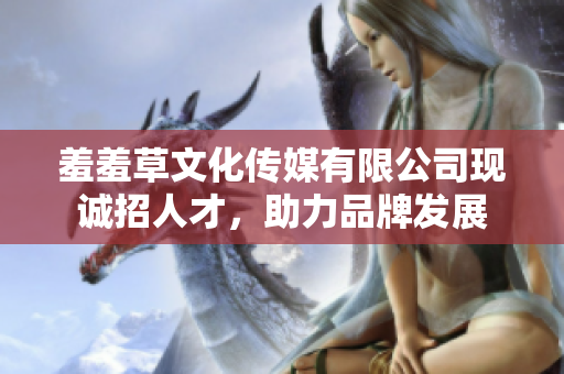 羞羞草文化傳媒有限公司現(xiàn)誠招人才，助力品牌發(fā)展