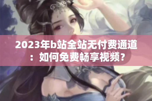 2023年b站全站無付費(fèi)通道：如何免費(fèi)暢享視頻？