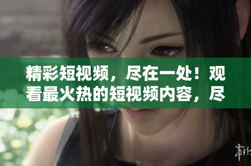 精彩短視頻，盡在一處！觀看最火熱的短視頻內(nèi)容，盡在這里！