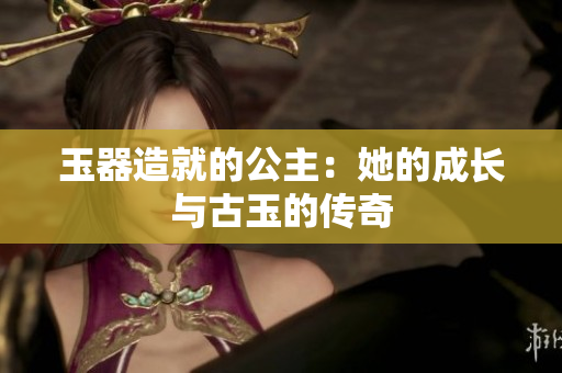 玉器造就的公主：她的成長(zhǎng)與古玉的傳奇