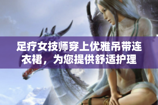 足療女技師穿上優(yōu)雅吊帶連衣裙，為您提供舒適護(hù)理
