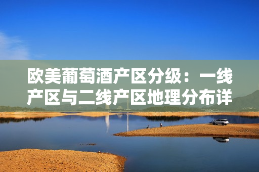 歐美葡萄酒產(chǎn)區(qū)分級(jí)：一線產(chǎn)區(qū)與二線產(chǎn)區(qū)地理分布詳解