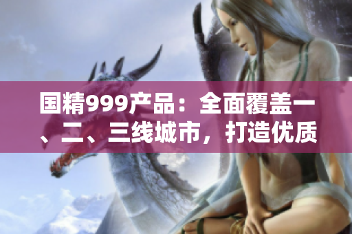 國精999產(chǎn)品：全面覆蓋一、二、三線城市，打造優(yōu)質(zhì)生活新選擇