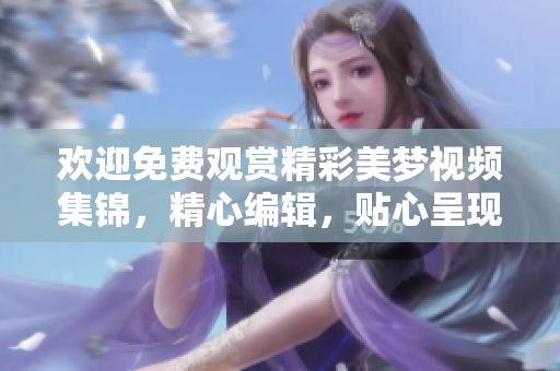 歡迎免費觀賞精彩美夢視頻集錦，精心編輯，貼心呈現(xiàn)。