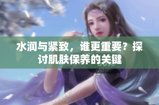 水潤(rùn)與緊致，誰(shuí)更重要？探討肌膚保養(yǎng)的關(guān)鍵
