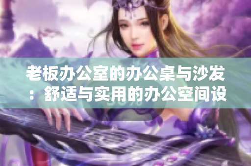 老板辦公室的辦公桌與沙發(fā)：舒適與實(shí)用的辦公空間設(shè)計(jì)