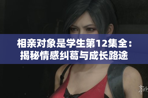 相親對(duì)象是學(xué)生第12集全：揭秘情感糾葛與成長(zhǎng)路途