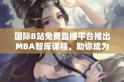 國際B站免費直播平臺推出MBA智庫課程，助你成為商界精英