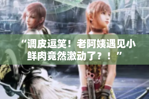 “調(diào)皮逗笑！老阿姨遇見(jiàn)小鮮肉竟然激動(dòng)了？！”