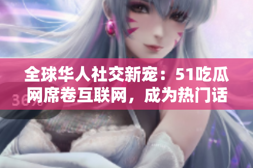 全球華人社交新寵：51吃瓜網席卷互聯網，成為熱門話題焦點