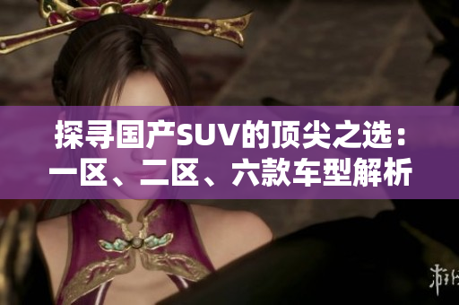 探尋國產(chǎn)SUV的頂尖之選：一區(qū)、二區(qū)、六款車型解析