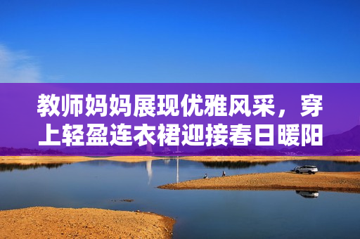 教師媽媽展現(xiàn)優(yōu)雅風采，穿上輕盈連衣裙迎接春日暖陽