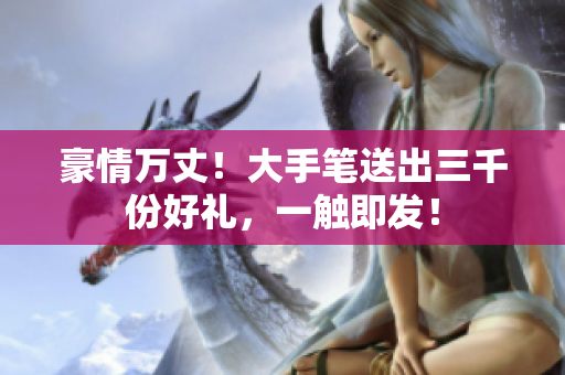 豪情萬丈！大手筆送出三千份好禮，一觸即發(fā)！