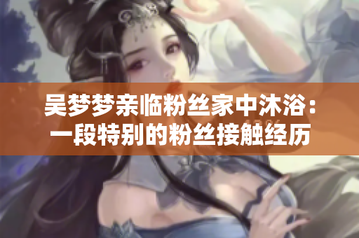 吳夢夢親臨粉絲家中沐?。阂欢翁貏e的粉絲接觸經(jīng)歷
