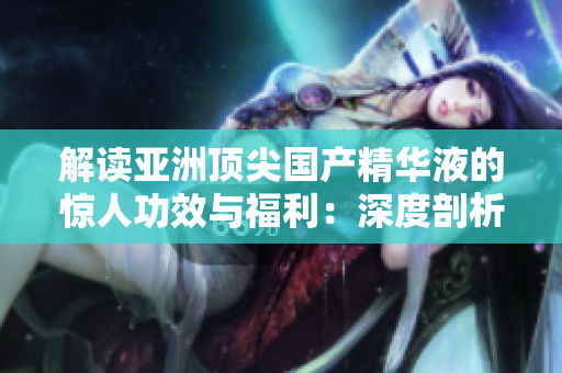 解讀亞洲頂尖國產(chǎn)精華液的驚人功效與福利：深度剖析亞洲護(hù)膚界的領(lǐng)軍產(chǎn)品