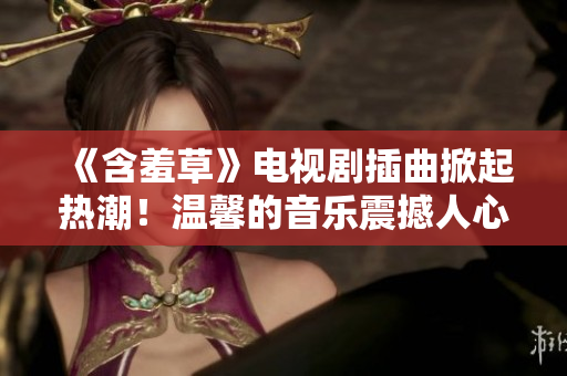 《含羞草》電視劇插曲掀起熱潮！溫馨的音樂震撼人心