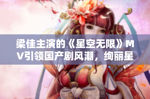 梁佳主演的《星空無限》MV引領(lǐng)國產(chǎn)劇風(fēng)潮，絢麗星辰下的情感奇幻