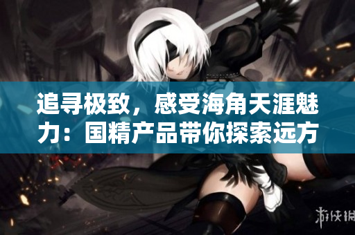 追尋極致，感受海角天涯魅力：國精產(chǎn)品帶你探索遠(yuǎn)方