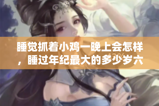 睡覺(jué)抓著小雞一晚上會(huì)怎樣，睡過(guò)年紀(jì)最大的多少歲六十多，水潤(rùn)緊致銷(xiāo)魂低吟古代，水潤(rùn)緊致銷(xiāo)魂低吟，說(shuō)說(shuō)都是怎么的干對(duì)象的，睡眠を取らなくてもいい963
