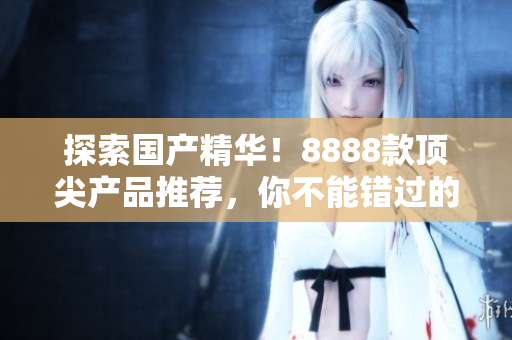 探索國產(chǎn)精華！8888款頂尖產(chǎn)品推薦，你不能錯(cuò)過的最佳選擇！