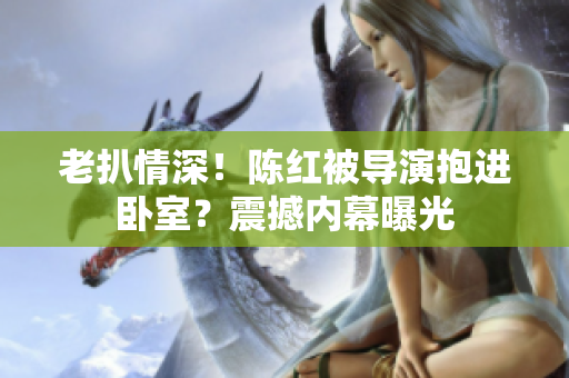 老扒情深！陳紅被導演抱進臥室？震撼內幕曝光