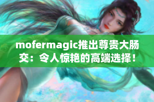 mofermagic推出尊貴大腸交：令人驚艷的高端選擇！