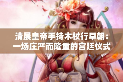 清晨皇帝手持木杖行早朝：一場莊嚴(yán)而隆重的宮廷儀式