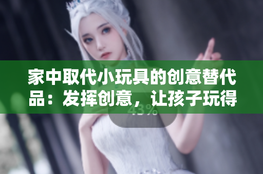家中取代小玩具的創(chuàng)意替代品：發(fā)揮創(chuàng)意，讓孩子玩得開心