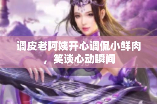 調皮老阿姨開心調侃小鮮肉，笑談心動瞬間
