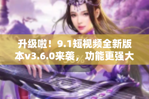 升級啦！9.1短視頻全新版本v3.6.0來襲，功能更強大，體驗更流暢！